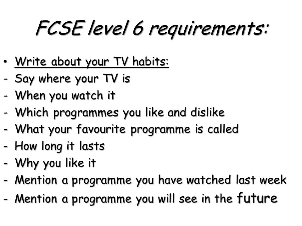 FCSE level 6 requirements: Write about your TV habits: Write about your TV habits: -Say where your TV is -When you watch it -Which programmes you like and dislike -What your favourite programme is called -How long it lasts -Why you like it -Mention a programme you have watched last week -Mention a programme you will see in the future