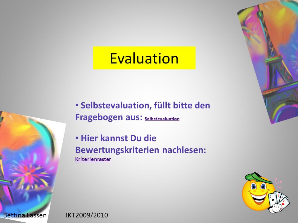 Bettina LassenIKT2009/2010 Evaluation Selbstevaluation, füllt bitte den Fragebogen aus: Selbstevaluation Selbstevaluation Hier kannst Du die Bewertungskriterien nachlesen: Kriterienraster Kriterienraster