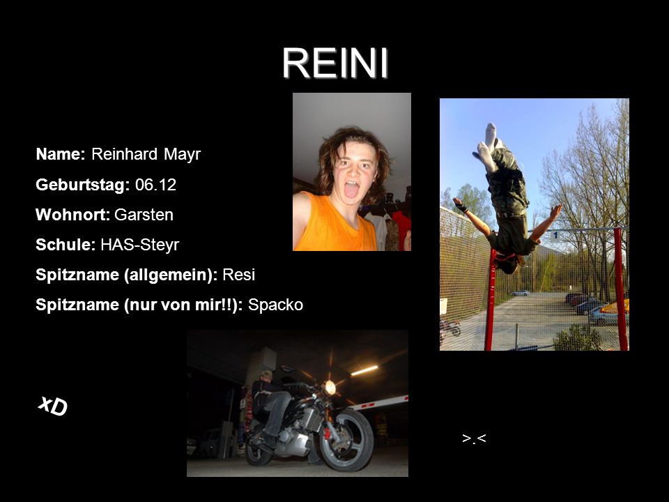 REINI Name: Reinhard Mayr Geburtstag: Wohnort: Garsten Schule: HAS-Steyr Spitzname (allgemein): Resi Spitzname (nur von mir!!): Spacko >.< xD