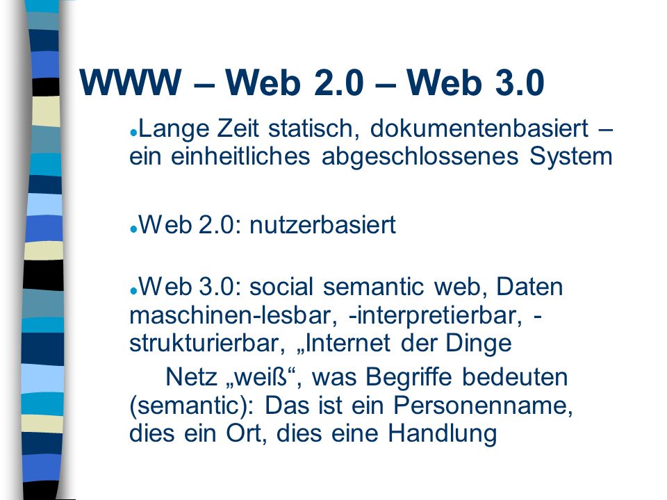 Lange Zeit statisch, dokumentenbasiert – ein einheitliches abgeschlossenes System Web 2.0: nutzerbasiert Web 3.0: social semantic web, Daten maschinen-lesbar, -interpretierbar, - strukturierbar, Internet der Dinge Netz weiß, was Begriffe bedeuten (semantic): Das ist ein Personenname, dies ein Ort, dies eine Handlung WWW – Web 2.0 – Web 3.0