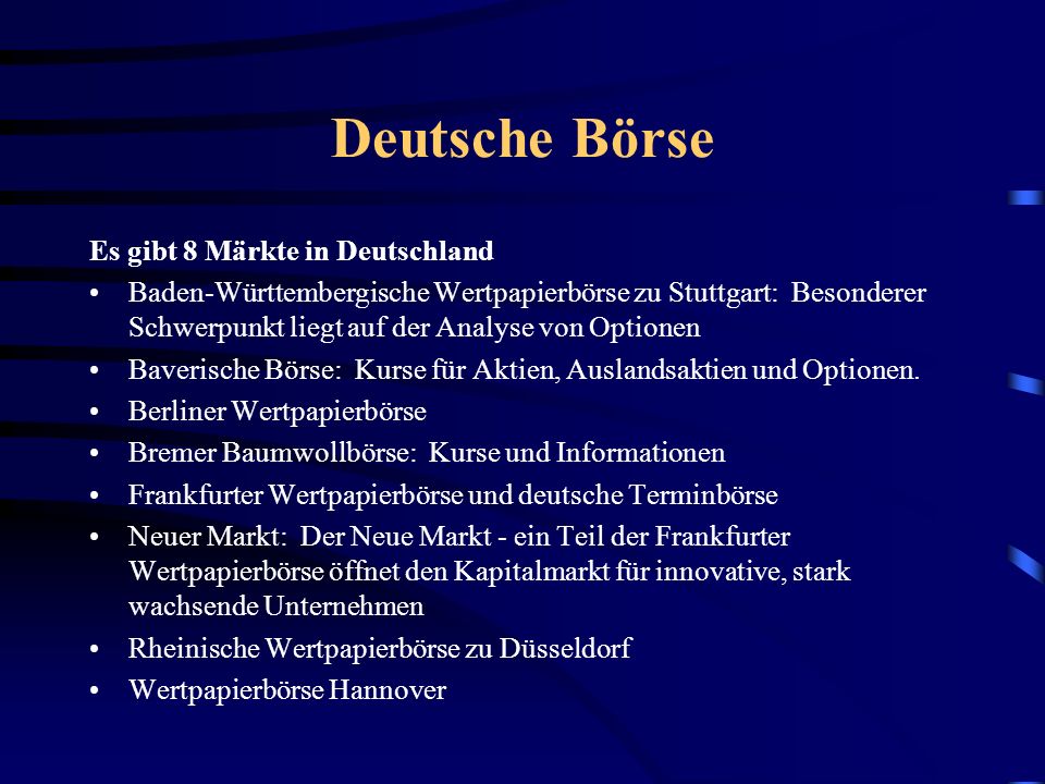 Deutsche Börse Es gibt 8 Märkte in Deutschland Baden-Württembergische Wertpapierbörse zu Stuttgart: Besonderer Schwerpunkt liegt auf der Analyse von Optionen Baverische Börse: Kurse für Aktien, Auslandsaktien und Optionen.