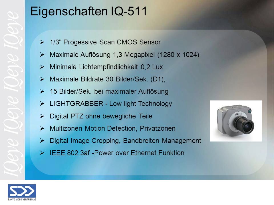 Eigenschaften IQ-511 1/3 Progessive Scan CMOS Sensor Maximale Auflösung 1,3 Megapixel (1280 x 1024) Minimale Lichtempfindlichkeit 0,2 Lux Maximale Bildrate 30 Bilder/Sek.