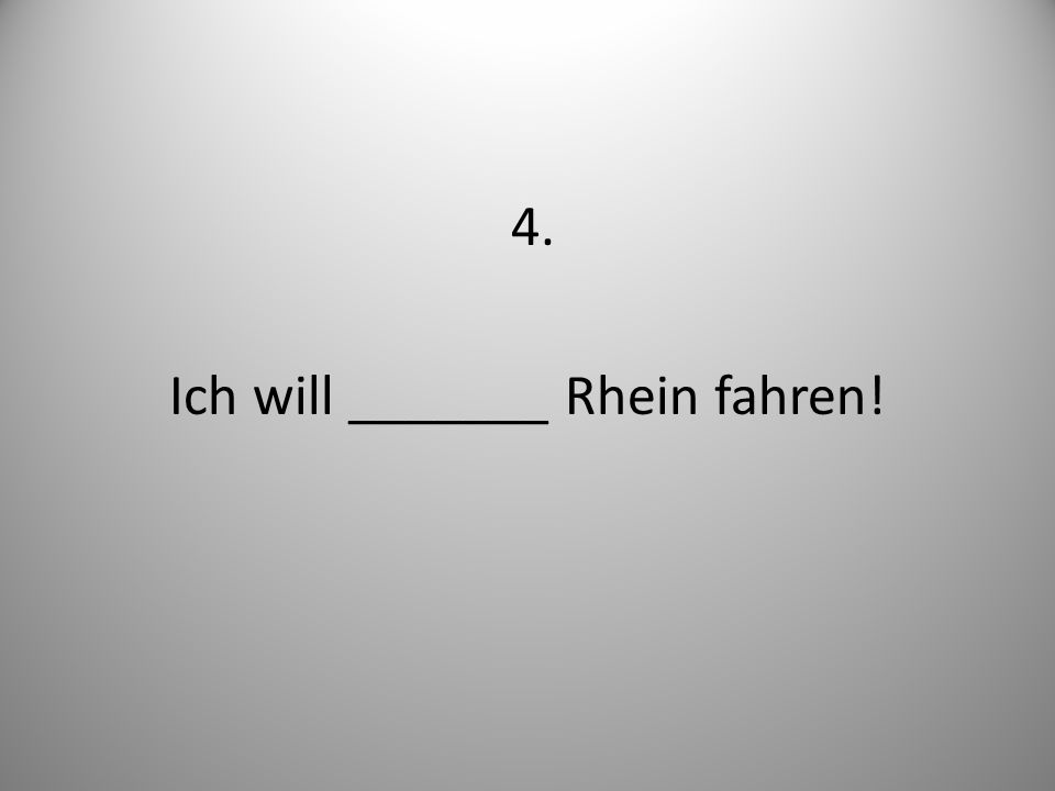 4. Ich will _______ Rhein fahren!