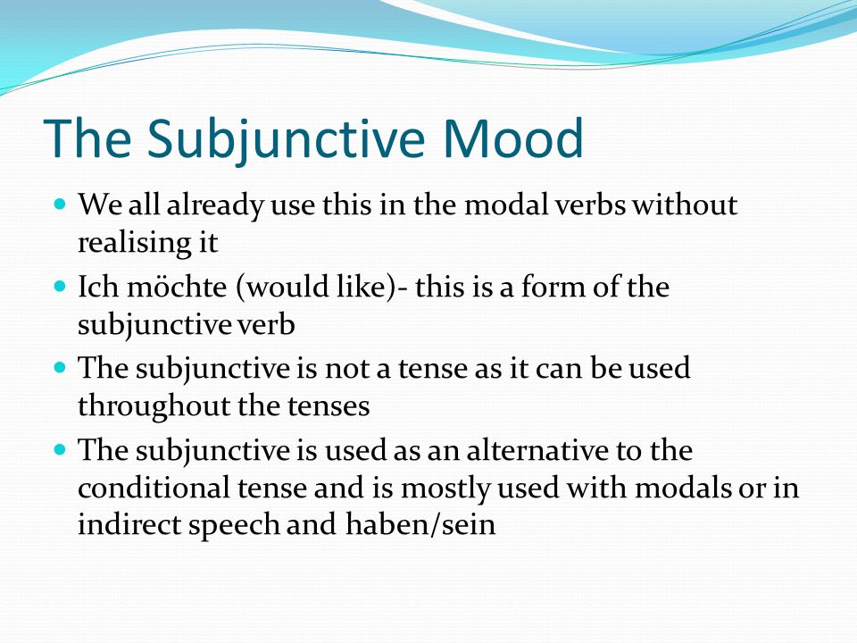 The Subjunctive Mood We all already use this in the modal verbs without realising it Ich möchte (would like)- this is a form of the subjunctive verb The subjunctive is not a tense as it can be used throughout the tenses The subjunctive is used as an alternative to the conditional tense and is mostly used with modals or in indirect speech and haben/sein