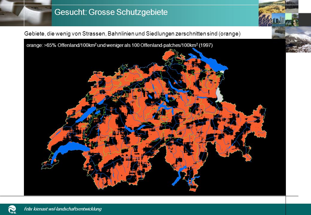 WSL felix kienast wsl-landschaftsentwicklung Gesucht: Grosse Schutzgebiete Gebiete, die wenig von Strassen, Bahnlinien und Siedlungen zerschnitten sind (orange) orange: >65% Offenland/100km 2 und weniger als 100 Offenland-patches/100km 2 (1997)
