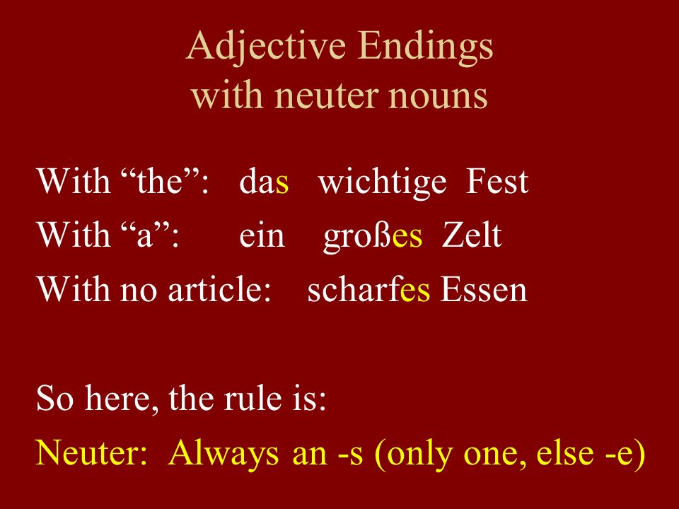 Adjective Endings with neuter nouns With the: das wichtige Fest With a:ein großes Zelt With no article: scharfes Essen So here, the rule is: Neuter: Always an -s (only one, else -e)