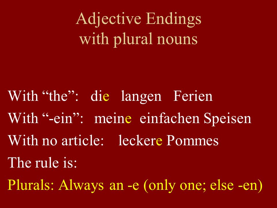 Adjective Endings with plural nouns With the: die langen Ferien With -ein: meine einfachen Speisen With no article: leckere Pommes The rule is: Plurals: Always an -e (only one; else -en)