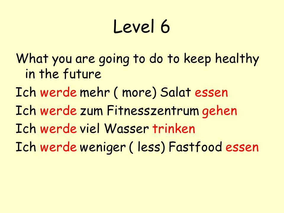 Level 6 What you are going to do to keep healthy in the future Ich werde mehr ( more) Salat essen Ich werde zum Fitnesszentrum gehen Ich werde viel Wasser trinken Ich werde weniger ( less) Fastfood essen