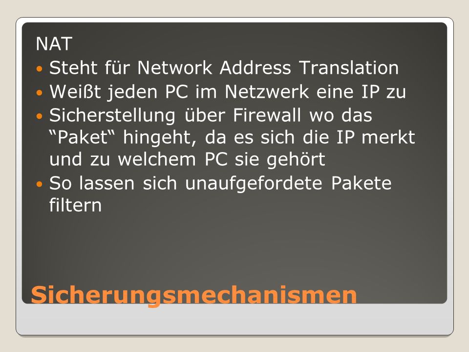 Sicherungsmechanismen NAT Steht für Network Address Translation Weißt jeden PC im Netzwerk eine IP zu Sicherstellung über Firewall wo das Paket hingeht, da es sich die IP merkt und zu welchem PC sie gehört So lassen sich unaufgefordete Pakete filtern