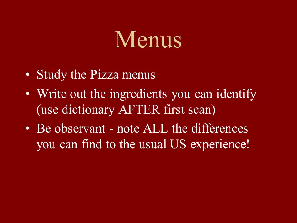 Menus Study the Pizza menus Write out the ingredients you can identify (use dictionary AFTER first scan) Be observant - note ALL the differences you can find to the usual US experience!