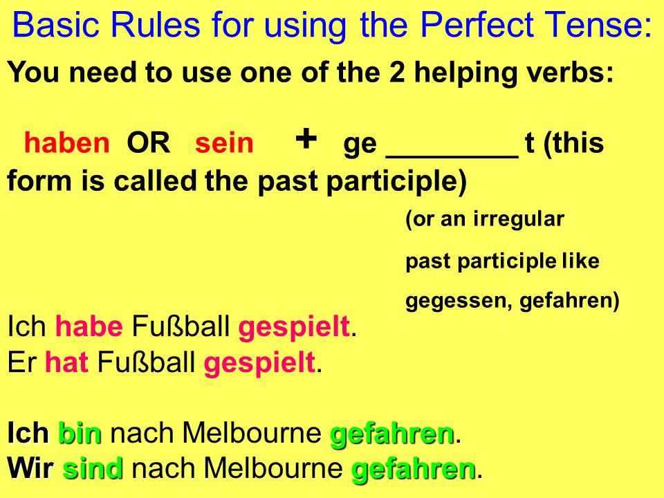 Basic Rules for using the Perfect Tense: You need to use one of the 2 helping verbs: haben OR sein + ge ________ t (this form is called the past participle) (or an irregular past participle like gegessen, gefahren) Ich habe Fußball gespielt.