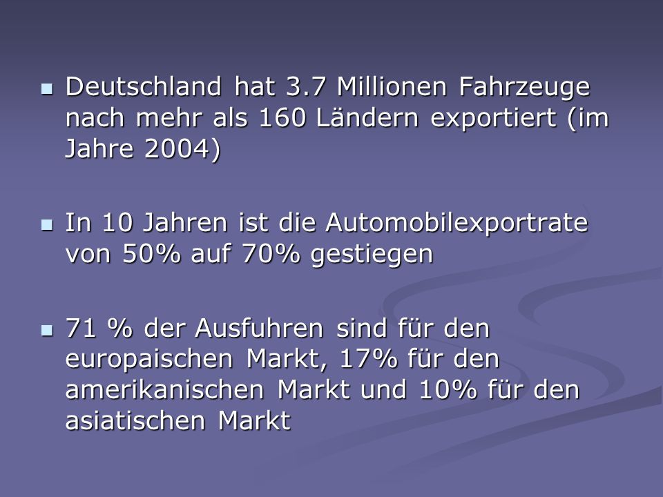 Deutschland hat 3.7 Millionen Fahrzeuge nach mehr als 160 Ländern exportiert (im Jahre 2004) Deutschland hat 3.7 Millionen Fahrzeuge nach mehr als 160 Ländern exportiert (im Jahre 2004) In 10 Jahren ist die Automobilexportrate von 50% auf 70% gestiegen In 10 Jahren ist die Automobilexportrate von 50% auf 70% gestiegen 71 % der Ausfuhren sind für den europaischen Markt, 17% für den amerikanischen Markt und 10% für den asiatischen Markt 71 % der Ausfuhren sind für den europaischen Markt, 17% für den amerikanischen Markt und 10% für den asiatischen Markt