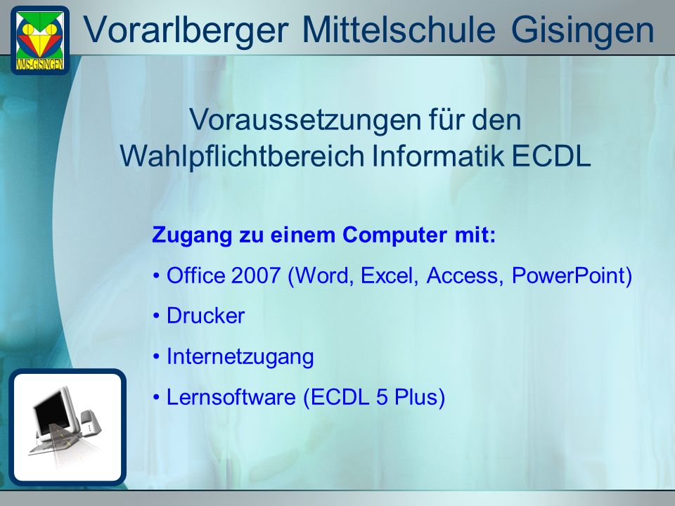 Vorarlberger Mittelschule Gisingen Voraussetzungen für den Wahlpflichtbereich Informatik ECDL Zugang zu einem Computer mit: Office 2007 (Word, Excel, Access, PowerPoint) Drucker Internetzugang Lernsoftware (ECDL 5 Plus)