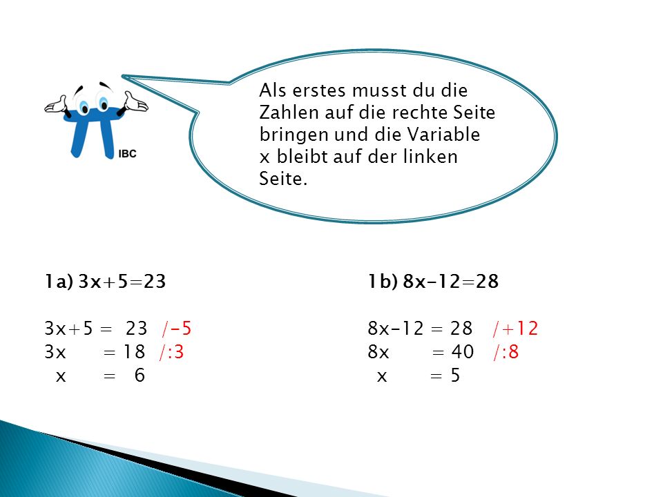 1a) 3x+5=23 1b) 8x-12=28 3x+5 = 23 /-58x-12 = 28 /+12 3x = 18 /:38x = 40 /:8 x = 6 x = 5 Als erstes musst du die Zahlen auf die rechte Seite bringen und die Variable x bleibt auf der linken Seite.