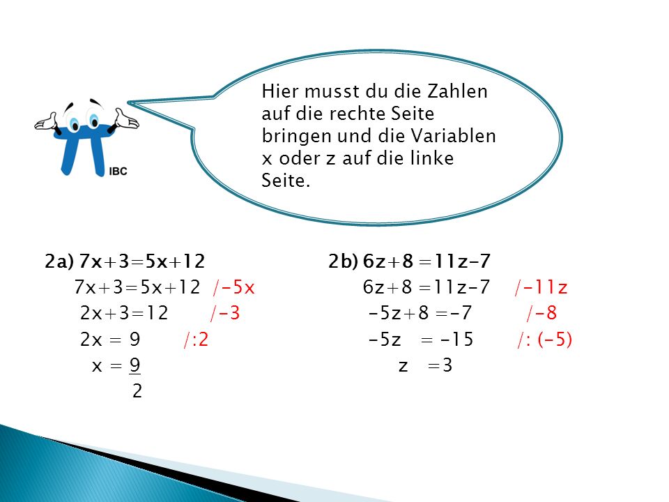 2a) 7x+3=5x+12 2b) 6z+8 =11z-7 7x+3=5x+12 /-5x 6z+8 =11z-7 /-11z 2x+3=12 /-3 -5z+8 =-7 /-8 2x = 9 /:2 -5z = -15 /: (-5) x = 9 z =3 2 Hier musst du die Zahlen auf die rechte Seite bringen und die Variablen x oder z auf die linke Seite.