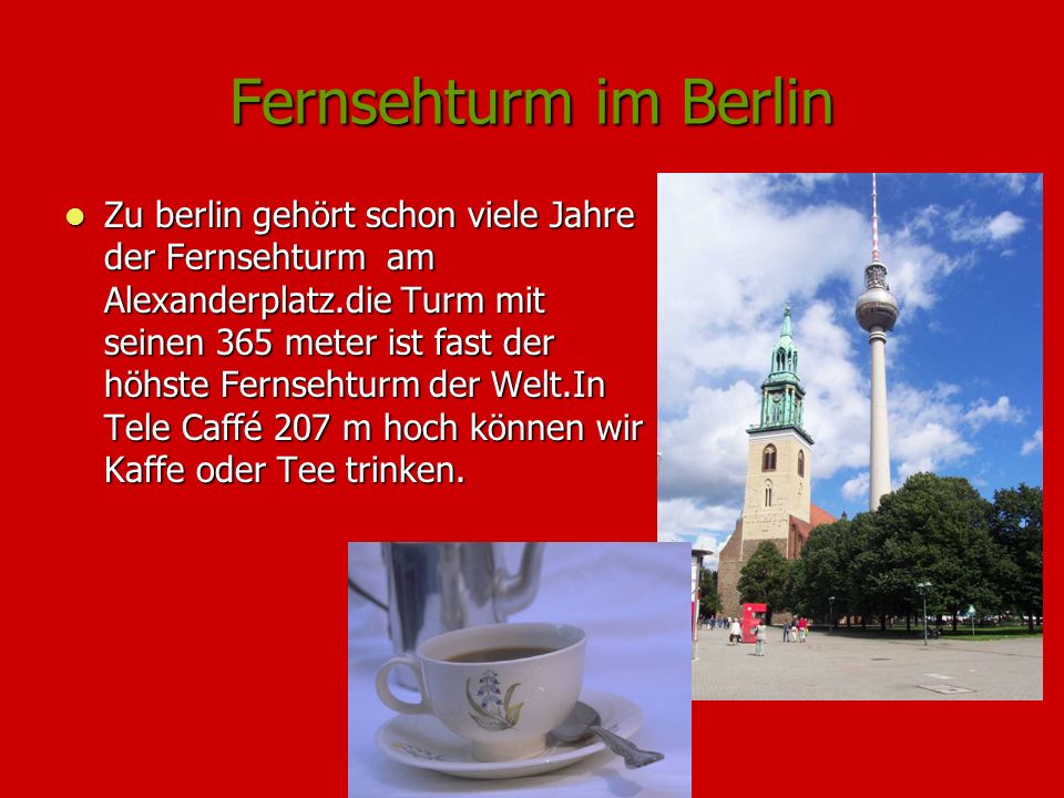 Fernsehturm im Berlin Zu berlin gehört schon viele Jahre der Fernsehturm am Alexanderplatz.die Turm mit seinen 365 meter ist fast der höhste Fernsehturm der Welt.In Tele Caffé 207 m hoch können wir Kaffe oder Tee trinken.