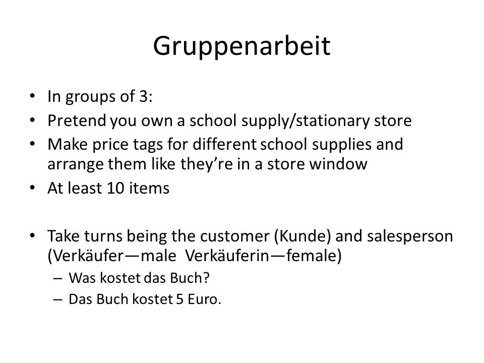 Gruppenarbeit In groups of 3: Pretend you own a school supply/stationary store Make price tags for different school supplies and arrange them like theyre in a store window At least 10 items Take turns being the customer (Kunde) and salesperson (Verkäufermale Verkäuferinfemale) – Was kostet das Buch.