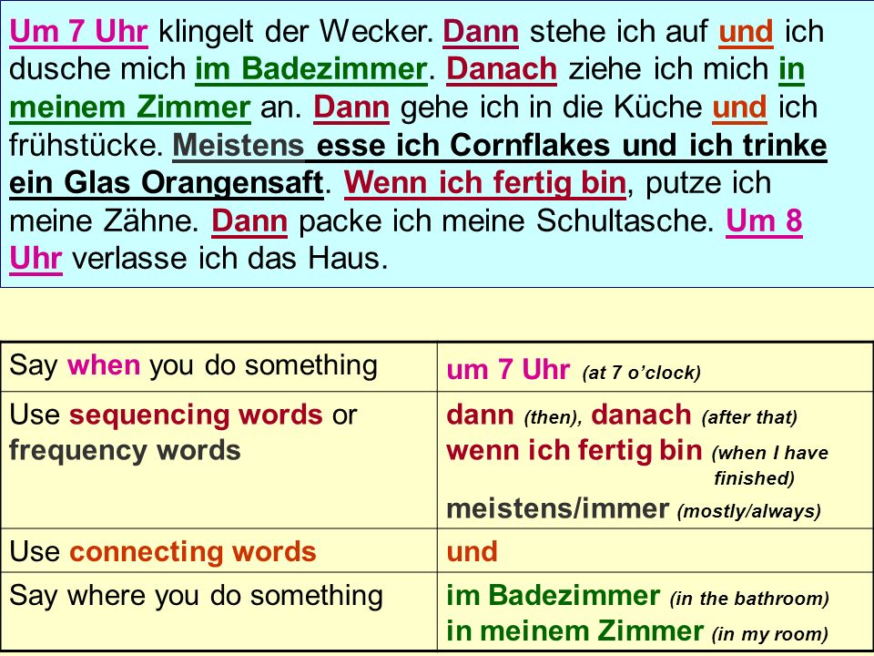 Say when you do something um 7 Uhr (at 7 oclock) Use sequencing words or frequency words dann (then), danach (after that) wenn ich fertig bin (when I have finished) meistens/immer (mostly/always) Use connecting wordsund Say where you do somethingim Badezimmer (in the bathroom) in meinem Zimmer (in my room)