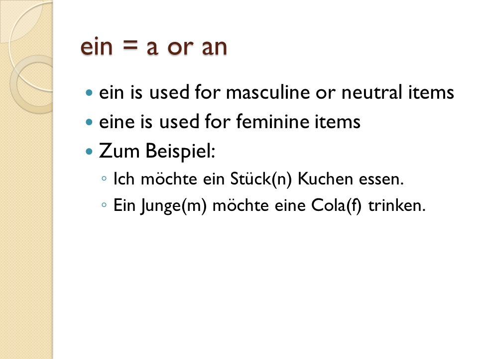 ein = a or an ein is used for masculine or neutral items eine is used for feminine items Zum Beispiel: Ich möchte ein Stück(n) Kuchen essen.
