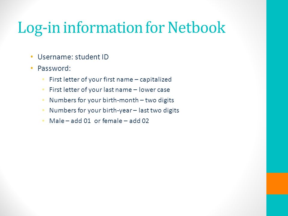 Log-in information for Netbook Username: student ID Password: First letter of your first name – capitalized First letter of your last name – lower case Numbers for your birth-month – two digits Numbers for your birth-year – last two digits Male – add 01 or female – add 02