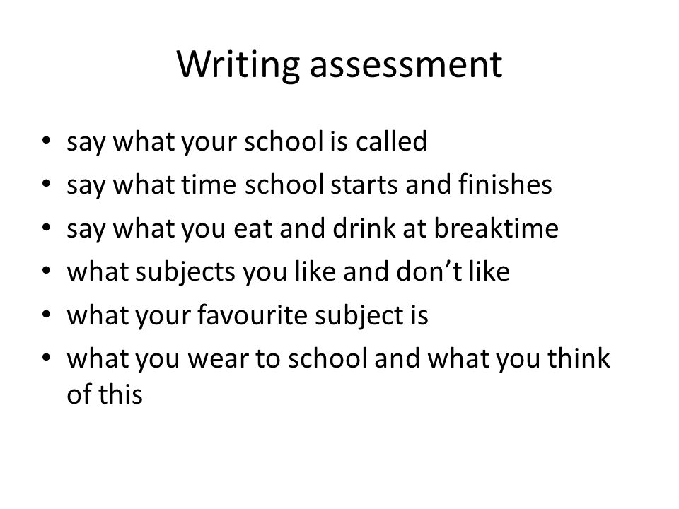 Writing assessment say what your school is called say what time school starts and finishes say what you eat and drink at breaktime what subjects you like and dont like what your favourite subject is what you wear to school and what you think of this