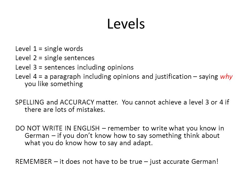 Levels Level 1 = single words Level 2 = single sentences Level 3 = sentences including opinions Level 4 = a paragraph including opinions and justification – saying why you like something SPELLING and ACCURACY matter.
