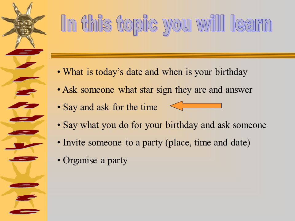What is todays date and when is your birthday Ask someone what star sign they are and answer Say and ask for the time Say what you do for your birthday and ask someone Invite someone to a party (place, time and date) Organise a party