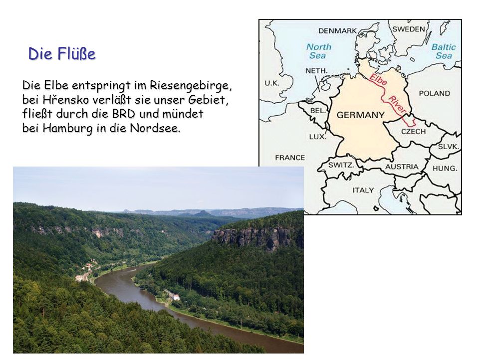 Die Flüße Die Elbe entspringt im Riesengebirge, bei Hřensko verläßt sie unser Gebiet, fließt durch die BRD und mündet bei Hamburg in die Nordsee.