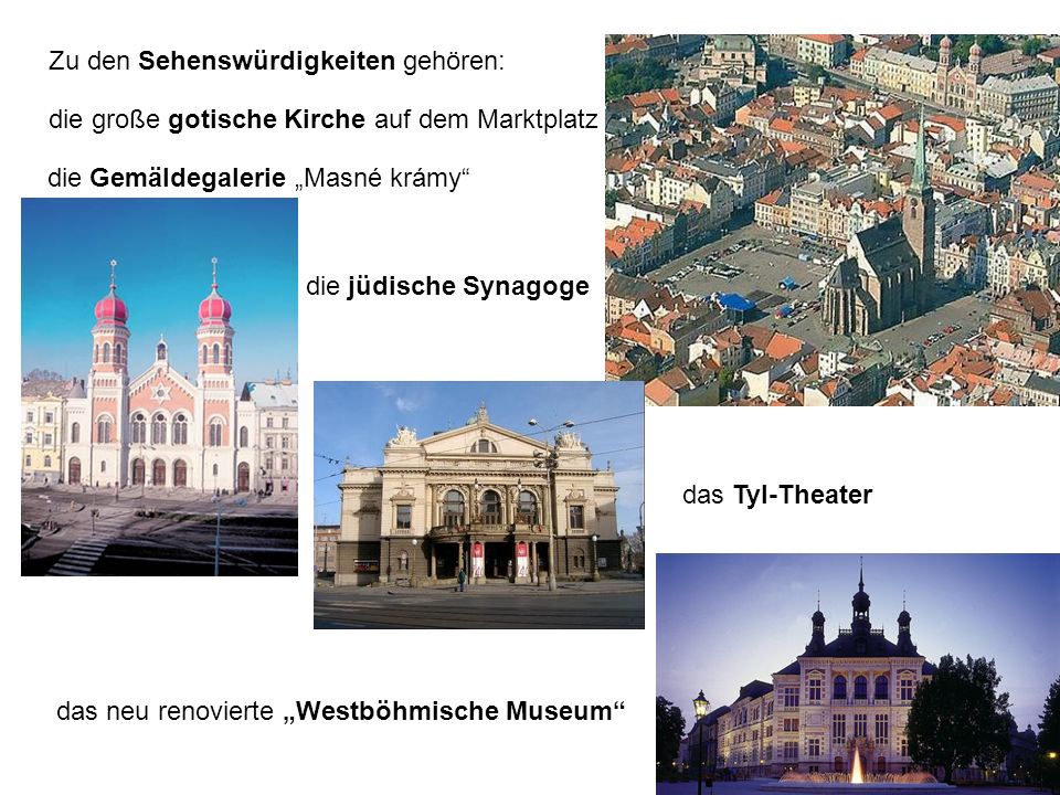 Zu den Sehenswürdigkeiten gehören: die Gemäldegalerie Masné krámy die jüdische Synagoge das Tyl-Theater das neu renovierte Westböhmische Museum die große gotische Kirche auf dem Marktplatz