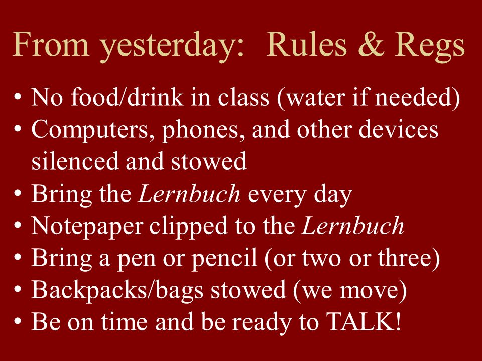 From yesterday: Rules & Regs No food/drink in class (water if needed) Computers, phones, and other devices silenced and stowed Bring the Lernbuch every day Notepaper clipped to the Lernbuch Bring a pen or pencil (or two or three) Backpacks/bags stowed (we move) Be on time and be ready to TALK!