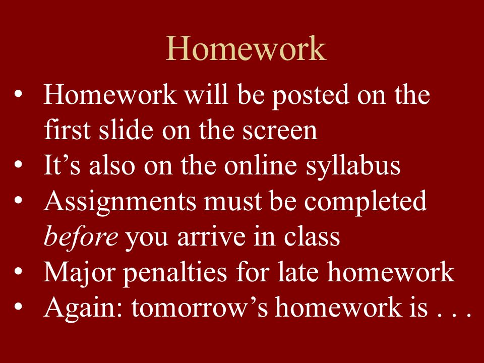 Homework Homework will be posted on the first slide on the screen Its also on the online syllabus Assignments must be completed before you arrive in class Major penalties for late homework Again: tomorrows homework is...