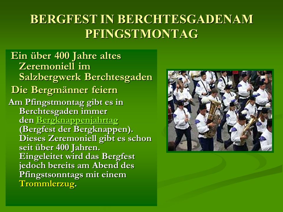BERGFEST IN BERCHTESGADENAM PFINGSTMONTAG Ein über 400 Jahre altes Zeremoniell im Salzbergwerk Berchtesgaden Ein über 400 Jahre altes Zeremoniell im Salzbergwerk Berchtesgaden Die Bergmänner feiern Die Bergmänner feiern Am Pfingstmontag gibt es in Berchtesgaden immer den Bergknappenjahrtag (Bergfest der Bergknappen).