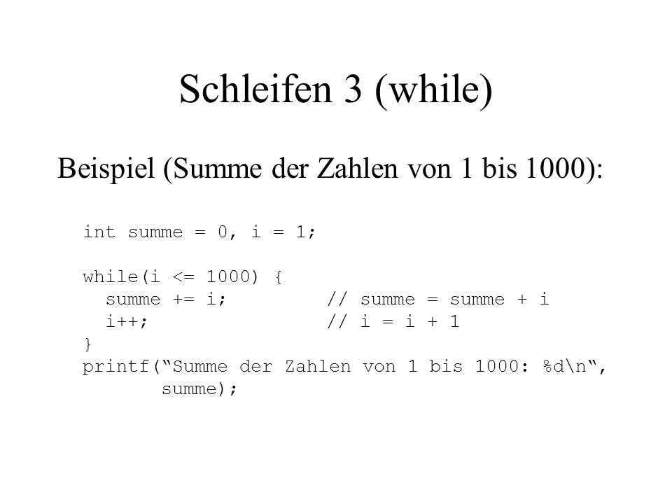 Schleifen 3 (while) Beispiel (Summe der Zahlen von 1 bis 1000): int summe = 0, i = 1; while(i <= 1000) { summe += i;// summe = summe + i i++;// i = i + 1 } printf( Summe der Zahlen von 1 bis 1000: %d\n , summe);
