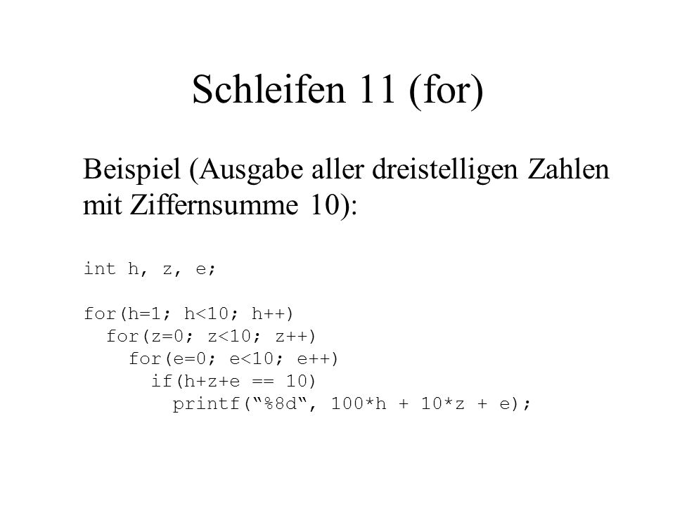 Schleifen 11 (for) Beispiel (Ausgabe aller dreistelligen Zahlen mit Ziffernsumme 10): int h, z, e; for(h=1; h<10; h++) for(z=0; z<10; z++) for(e=0; e<10; e++) if(h+z+e == 10) printf( %8d , 100*h + 10*z + e);