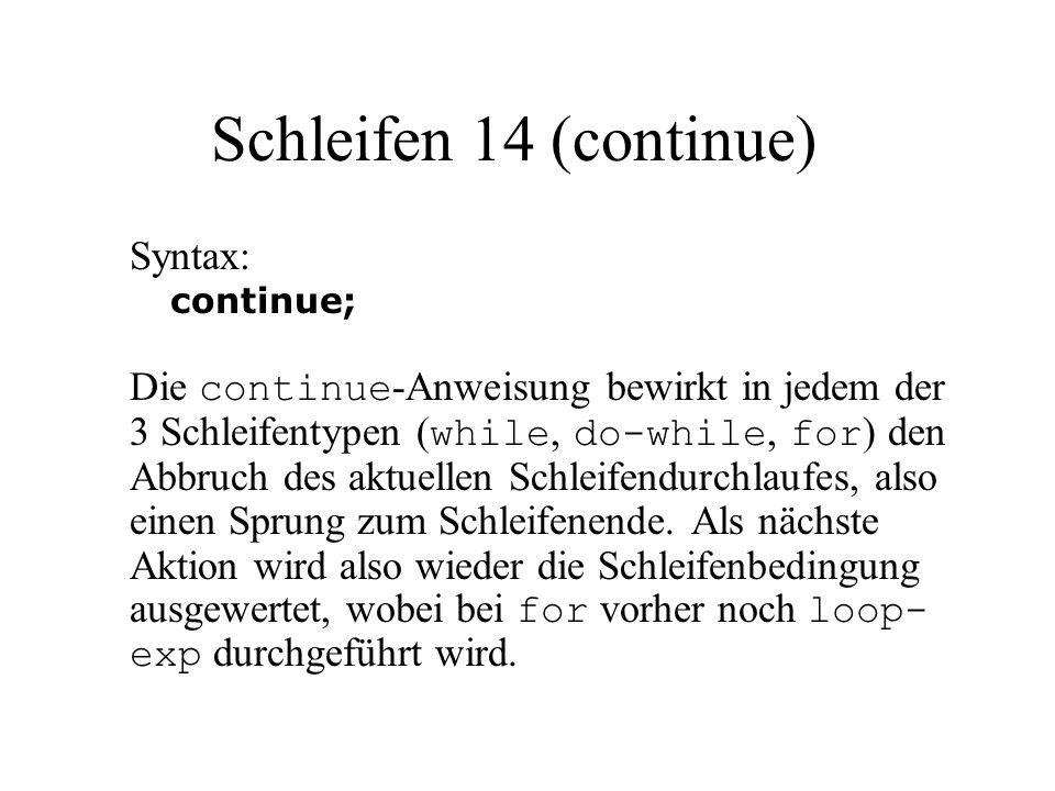 Schleifen 14 (continue) Syntax: continue; Die continue -Anweisung bewirkt in jedem der 3 Schleifentypen ( while, do-while, for ) den Abbruch des aktuellen Schleifendurchlaufes, also einen Sprung zum Schleifenende.