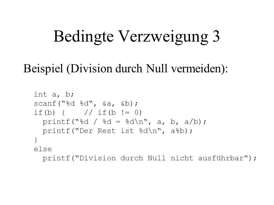 Bedingte Verzweigung 3 Beispiel (Division durch Null vermeiden): int a, b; scanf( %d %d , &a, &b); if(b) { // if(b != 0) printf( %d / %d = %d\n , a, b, a/b); printf( Der Rest ist %d\n , a%b); } else printf( Division durch Null nicht ausführbar );