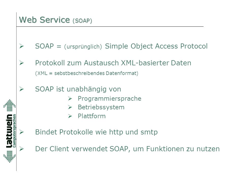 Web Service (SOAP)  SOAP = (ursprünglich) Simple Object Access Protocol  Protokoll zum Austausch XML-basierter Daten (XML = sebstbeschreibendes Datenformat)  SOAP ist unabhängig von  Programmiersprache  Betriebssystem  Plattform  Bindet Protokolle wie http und smtp  Der Client verwendet SOAP, um Funktionen zu nutzen