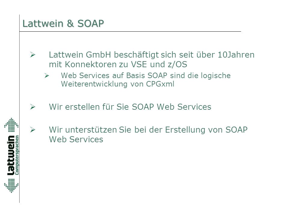 Lattwein & SOAP  Lattwein GmbH beschäftigt sich seit über 10Jahren mit Konnektoren zu VSE und z/OS  Web Services auf Basis SOAP sind die logische Weiterentwicklung von CPGxml  Wir erstellen für Sie SOAP Web Services  Wir unterstützen Sie bei der Erstellung von SOAP Web Services