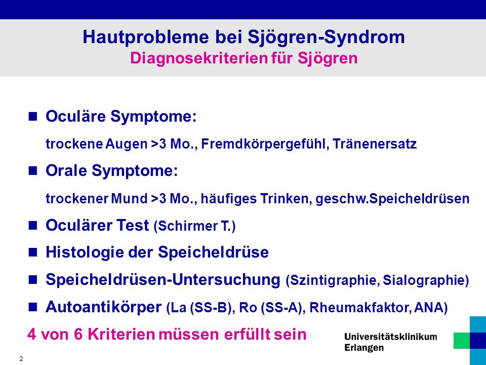 2 Hautprobleme bei Sjögren-Syndrom Diagnosekriterien für Sjögren Oculäre Symptome: trockene Augen >3 Mo., Fremdkörpergefühl, Tränenersatz Orale Symptome: trockener Mund >3 Mo., häufiges Trinken, geschw.Speicheldrüsen Oculärer Test (Schirmer T.) Histologie der Speicheldrüse Speicheldrüsen-Untersuchung (Szintigraphie, Sialographie) Autoantikörper (La (SS-B), Ro (SS-A), Rheumakfaktor, ANA) 4 von 6 Kriterien müssen erfüllt sein