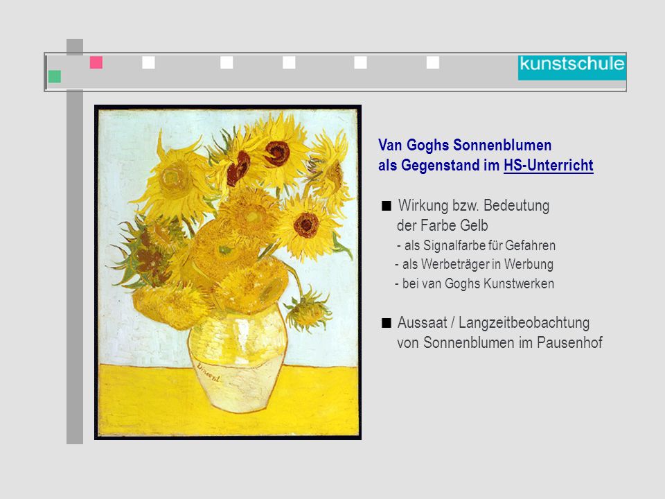 Van Goghs Sonnenblumen als Gegenstand im Kunstunterricht  Bildbetrachtung  Künstler kennen lernen  Nachgestaltung: Malen  Nachgestaltung und Veränderung des Bildes (Computer)  Umsetzung: Vergänglichkeit (Stilleben malen)  Bilder vergleichen: Sonnenblumen verschiedener Künstler Van Goghs Sonnenblumen als Gegenstand im HS-Unterricht  Wirkung bzw.
