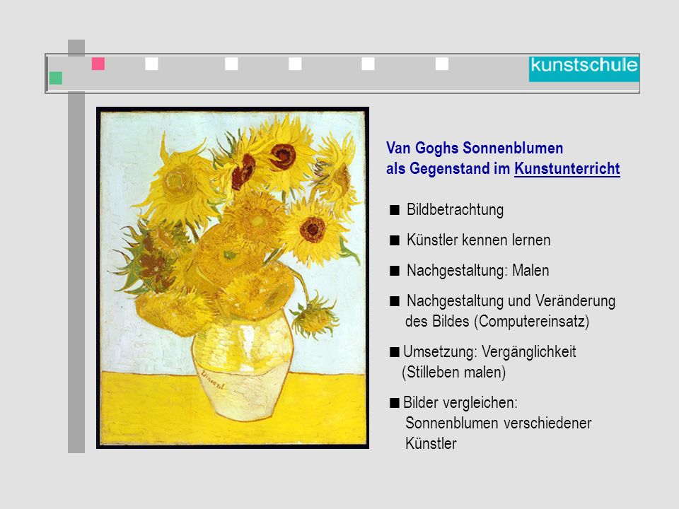 Van Goghs Sonnenblumen als Gegenstand im Kunstunterricht  Bildbetrachtung  Künstler kennen lernen  Nachgestaltung: Malen  Nachgestaltung und Veränderung des Bildes (Computereinsatz)  Umsetzung: Vergänglichkeit (Stilleben malen)  Bilder vergleichen: Sonnenblumen verschiedener Künstler